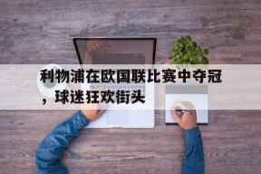 金年会官网-包含利物浦在欧国联比赛中夺冠，球迷狂欢街头的词条