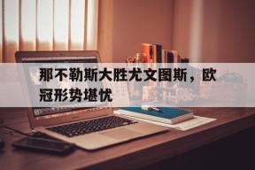 金年会官网-关于那不勒斯大胜尤文图斯，欧冠形势堪忧的信息