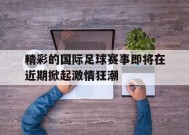 金年会登陆-精彩的国际足球赛事即将在近期掀起激情狂潮的简单介绍