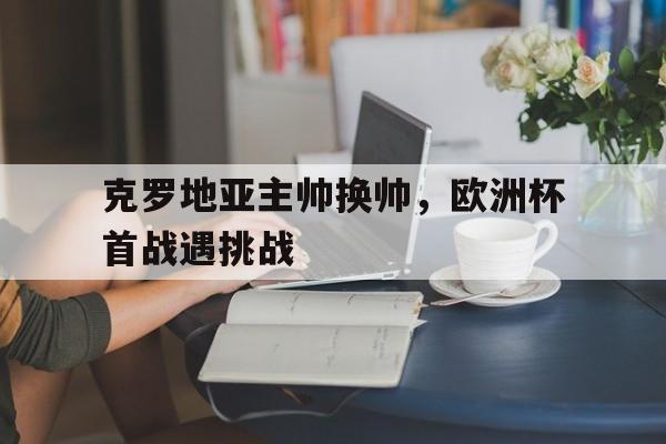 克罗地亚主帅换帅,欧洲杯首战遇挑战的简单介绍 克罗地亚主帅换帅,欧洲杯首战遇挑战的简单介绍