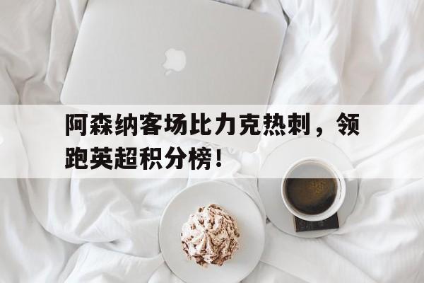 关于阿森纳客场比力克热刺，领跑英超积分榜！的信息