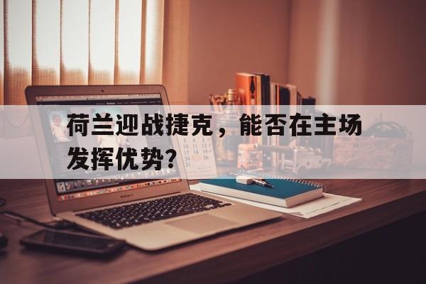 荷兰迎战捷克,能否在主场发挥优势?的简单介绍 荷兰迎战捷克,能否在主场发挥优势?的简单介绍