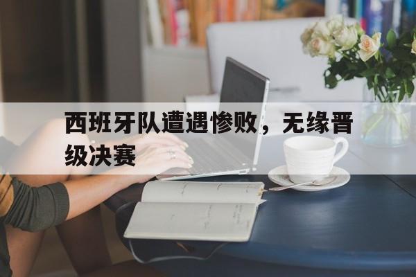 关于西班牙队遭遇惨败,无缘晋级决赛的信息 关于西班牙队遭遇惨败,无缘晋级决赛的信息